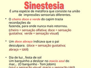 É uma espécie de metáfora que consiste na união
de impressões sensoriais diferentes.
• O cheiro doce e verde do capim trazia
recordações da
fazenda, para onde nunca mais retornou.
(cheiro = sensação olfativa; doce = sensação
gustativa; verde = sensação visual)
• Um doce abraço indicava que o pai
desculpara. (doce = sensação gustativa;
abraço = tátil)
• Dia de luz , festa de sol
Um barquinho a deslizar no macio azul do
mar... (O barquinho - Tom Jobim)
 