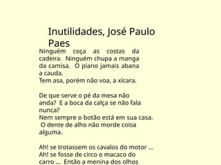 Inutilidades, José Paulo
Paes
Ninguém coça as costas da
cadeira. Ninguém chupa a manga
da camisa. O piano jamais abana
a cauda.
Tem asa, porém não voa, a xícara.
De que serve o pé da mesa não
anda? E a boca da calça se não fala
nunca?
Nem sempre o botão está em sua casa.
O dente de alho não morde coisa
alguma.
Ah! se trotassem os cavalos do motor ...
Ah! se fosse de circo o macaco do
carro ... Então a menina dos olhos
 
