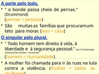 A parte pelo todo.
• " o bonde passa cheio de pernas."
(Drummond)
(pernas = pessoas)
• São muitas as famílias que procuramum
teto para morar. (teto = casa)
O singular pelo plural.
• " Todo homem tem direito à vida, à
liberdade e à segurança pessoal.“ (Art.3º-Declaração
Universal dos Direitos Humanos)
(homem = Humanidade)
• A mulher foi chamada para ir às ruas na luta
contra a violência. (mulher = todas as
 