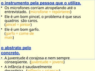 o instrumento pela pessoa que o utiliza.
• Os microfones corriam atropelando até o
entrevistado. (microfone = repórteres)
• Ele é um bom pincel, o problema é que seus
quadros são caros.
(pincel = pintor)
• Ele é um bom garfo.
(garfo = come de
mais)
o abstrato pelo
concreto.
• A juventude é corajosa e nem sempre
conseqüente. (juventude = jovens)
• A infância é saudavelmente
 