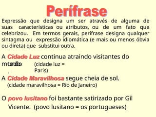 Expressão que designa um ser através de alguma de
suas características ou atributos, ou de um fato que
celebrizou. Em termos gerais, perífrase designa qualquer
sintagma ou expressão idiomática (e mais ou menos óbvia
ou direta) que substitui outra.
A Cidade Luz continua atraindo visitantes do
mundo
todo
.
(cidade luz =
Paris)
A Cidade Maravilhosa segue cheia de sol.
(cidade maravilhosa = Rio de Janeiro)
O povo lusitano foi bastante satirizado por Gil
Vicente. (povo lusitano = os portugueses)
 