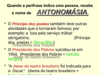 Quando a perífrase indica uma pessoa, recebe
o nome de ANTONOMÁSIA.
• O Príncipe dos poetas também teve outras
atividades que o tornaram famoso; por
exemplo: a luta pelo serviço militar
obrigatório. (Príncipe
dos poetas = Olavo Bilac)
• O Presidente dos Pobres suicidou-se em
1954. (Presidente dos Pobres = Getúlio
Vargas)
• "A dama do teatro brasileiro foi indicada para
o Oscar." (dama do teatro brasileiro =
 