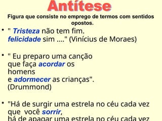 Figura que consiste no emprego de termos com sentidos
opostos.
• " Tristeza não tem fim.
felicidade sim ...." (Vinícius de Moraes)
• " Eu preparo uma canção
que faça acordar os
homens
e adormecer as crianças".
(Drummond)
• "Há de surgir uma estrela no céu cada vez
que você sorrir,
 
