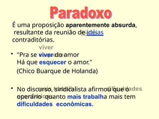 É uma proposição aparentemente absurda,
resultante da reunião de idéias
contraditórias.
• "Pra se viver do amor
Há que esquecer o amor."
(Chico Buarque de Holanda)
• No discurso, sindicalista afirmou que o
operário quanto mais trabalha mais tem
dificuldades econômicas.
 