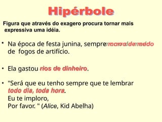 Figura que através do exagero procura tornar mais
expressiva uma idéia.
• Na época de festa junina, sempre morro de medo
de fogos de artifício.
• Ela gastou rios de dinheiro.
• "Será que eu tenho sempre que te lembrar
todo dia, toda hora.
Eu te imploro,
Por favor. " (Alice, Kid Abelha)
 