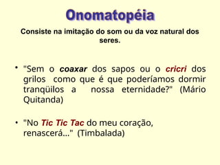 Consiste na imitação do som ou da voz natural dos
seres.
• "Sem o coaxar dos sapos ou o cricri dos
grilos como que é que poderíamos dormir
tranqüilos a nossa eternidade?" (Mário
Quitanda)
• "No Tic Tic Tac do meu coração,
renascerá..." (Timbalada)
 