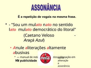 • - "Sou um mulato nato no sentido
lato mulato democrático do litoral"
(Caetano Veloso -
Araçá Azul)
• Anule aliterações altamente
abusivas
• — manual de redação humorístico (aliteração em
A)
É a repetição de vogais na mesma frase.
Na publicidade
Ka/Ko –
aliteração
e
assonância
 