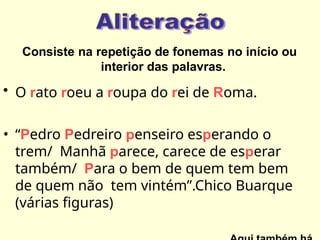 Consiste na repetição de fonemas no início ou
interior das palavras.
• O rato roeu a roupa do rei de Roma.
• “Pedro Pedreiro penseiro esperando o
trem/ Manhã parece, carece de esperar
também/ Para o bem de quem tem bem
de quem não tem vintém”.Chico Buarque
(várias figuras)
 