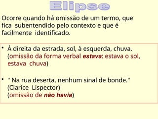 Ocorre quando há omissão de um termo, que
fica subentendido pelo contexto e que é
facilmente identificado.
• À direita da estrada, sol, à esquerda, chuva.
(omissão da forma verbal estava: estava o sol,
estava chuva)
• " Na rua deserta, nenhum sinal de bonde."
(Clarice Lispector)
(omissão de não havia)
 