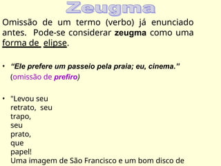 Omissão de um termo (verbo) já enunciado
antes. Pode-se considerar zeugma como uma
forma de elipse.
• “Ele prefere um passeio pela praia; eu, cinema.”
(omissão de prefiro)
• "Levou seu
retrato, seu
trapo,
seu
prato,
que
papel!
Uma imagem de São Francisco e um bom disco de
 