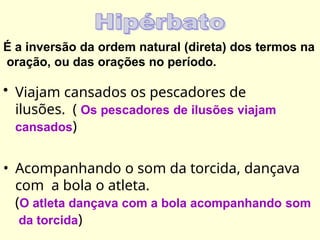 É a inversão da ordem natural (direta) dos termos na
oração, ou das orações no período.
• Viajam cansados os pescadores de
ilusões. ( Os pescadores de ilusões viajam
cansados)
• Acompanhando o som da torcida, dançava
com a bola o atleta.
(O atleta dançava com a bola acompanhando som
da torcida)
 