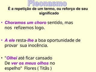 É a repetição de um termo, ou reforço de seu
significado
• Choramos um choro sentido, mas
nos refizemos logo.
• A ele resta-lhe a boa oportunidade de
provar sua inocência.
• "Olhei até ficar cansado
De ver os meus olhos no
espelho" Flores ( Titãs )
 