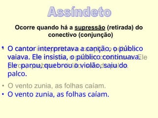 Ocorre quando há a supressão (retirada) do
conectivo (conjunção)
• O cantor interpretava a canção, o público
vaiava. Ele insistia, o público continuava.
Ele parou, quebrou o violão, saiu do
palco.
• O vento zunia, as folhas caíam.
 