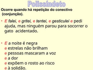 Ocorre quando há repetição do conectivo
(conjunção).
• E falei, e gritei, e tentei, e gesticulei e pedi
ajuda, mas ninguém parou para socorrer o
gato acidentado.
• E a noite é negra
e estrelas não brilham
e pessoas mascaram a voz
e a dor
e expõem o rosto ao risco
e à solidão.
 