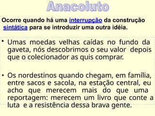Ocorre quando há uma interrupção da construção
sintática para se introduzir uma outra idéia.
• Umas moedas velhas caídas no fundo da
gaveta, nós descobrimos o seu valor depois
que o colecionador as quis comprar.
• Os nordestinos quando chegam, em família,
entre sacos e sacola, na estação central, eu
acho que merecem mais do que uma
reportagem: merecem um livro que conte a
luta e a resistência dessa brava gente.
 