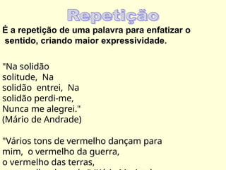 É a repetição de uma palavra para enfatizar o
sentido, criando maior expressividade.
"Na solidão
solitude, Na
solidão entrei, Na
solidão perdi-me,
Nunca me alegrei."
(Mário de Andrade)
"Vários tons de vermelho dançam para
mim, o vermelho da guerra,
o vermelho das terras,
 