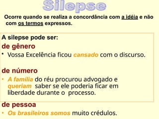 Ocorre quando se realiza a concordância com a idéia e não
com os termos expressos.
A silepse pode ser:
de gênero
• Vossa Excelência ficou cansado com o discurso.
de número
• A família do réu procurou advogado e
queriam saber se ele poderia ficar em
liberdade durante o processo.
de pessoa
• Os brasileiros somos muito crédulos.
 