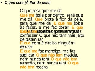 • O que será (À flor da pele)
O que será que me dá
Que me bole por dentro, será que
me dá Que brota à flor da pele,
será que me dá E que me sobe
às faces, e me faz corar E que
me salta aos olhos a me atraiçoar
E que me aperta o peito e me faz
confessar O que não tem mais jeito
de dissimular
E que nem é direito ninguém
recusar
E que me faz mendigo, me faz
suplicar O que não tem medida,
nem nunca terá O que não tem
remédio, nem nunca terá O que
não tem receita
 