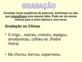 Consiste numa seqüência de palavras, sinônimas ou não,
que intensificam uma mesma idéia. Pode ser da menos
intensa para a mais intensa e vice-versa.
Gradação ou Clímax
• O trigo... nasceu, cresceu, espigou,
amadureceu, colheu-se. (Padre
Vieira)
• Ele chorou, berrou, esperneou.
 