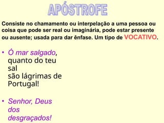 Consiste no chamamento ou interpelação a uma pessoa ou
coisa que pode ser real ou imaginária, pode estar presente
ou ausente; usada para dar ênfase. Um tipo de VOCATIVO.
• Ó mar salgado,
quanto do teu
sal
são lágrimas de
Portugal!
• Senhor, Deus
dos
desgraçados!
 