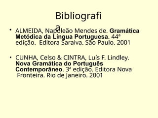Bibliografi
a
• ALMEIDA, Napoleão Mendes de. Gramática
Metódica da Língua Portuguesa. 44ª
edição. Editora Saraiva. São Paulo. 2001
• CUNHA, Celso & CINTRA, Luís F. Lindley.
Nova Gramática do Português
Contemporâneo. 3ª edição. Editora Nova
Fronteira. Rio de Janeiro. 2001
 