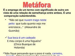 É o emprego de um termo com significado de outro em
vista de uma relação de semelhança entre ambos. É uma
comparação subentendida.
• "Não sei que nuvem trago neste
peito que tudo quanto vejo me
entristece..." (Alexandre de
Gusmão)
•" Sua boca é um cadeado
E meu corpo é uma fogueira"
(Chico Buarque de
Holanda)
•‘‘Não fique pensando que o povo é nada, carneiro,
 