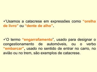 Usamos a catacrese em expressões como “orelha
de livro” ou “dente de alho”.

O termo “engarrafamento”, usado para designar o
congestionamento de automóveis, ou o verbo
“embarcar”, usado no sentido de entrar no carro, no
avião ou no trem, são exemplos de catacrese.

 