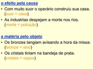 o efeito pela causa
• Com muito suor o operário construiu sua casa.
(suor = casa)
• As industrias despejam a morte nos rios.
(morte = poluição)
a matéria pelo objeto
• Os bronzes tangiam avisando a hora da missa:
(bronze = sino)
• Os cristais tiniam na bandeja de prata.
(cristais = copos)

 