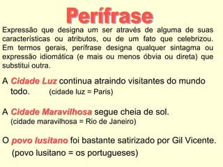Expressão que designa um ser através de alguma de suas
características ou atributos, ou de um fato que celebrizou.
Em termos gerais, perífrase designa qualquer sintagma ou
expressão idiomática (e mais ou menos óbvia ou direta) que
substitui outra.

A Cidade Luz continua atraindo visitantes do mundo
todo.
(cidade luz = Paris)
A Cidade Maravilhosa segue cheia de sol.
(cidade maravilhosa = Rio de Janeiro)

O povo lusitano foi bastante satirizado por Gil Vicente.
(povo lusitano = os portugueses)

 