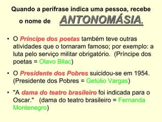 Quando a perífrase indica uma pessoa, recebe
o nome de

ANTONOMÁSIA.

• O Príncipe dos poetas também teve outras
atividades que o tornaram famoso; por exemplo: a
luta pelo serviço militar obrigatório. (Príncipe dos
poetas = Olavo Bilac)
• O Presidente dos Pobres suicidou-se em 1954.
(Presidente dos Pobres = Getúlio Vargas)
• "A dama do teatro brasileiro foi indicada para o
Oscar." (dama do teatro brasileiro = Fernanda
Montenegro)

 