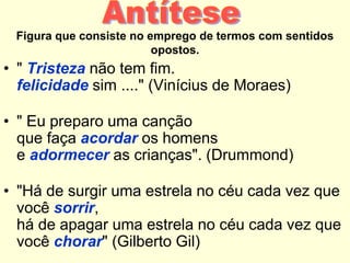 Figura que consiste no emprego de termos com sentidos
opostos.

• " Tristeza não tem fim.
felicidade sim ...." (Vinícius de Moraes)
• " Eu preparo uma canção
que faça acordar os homens
e adormecer as crianças". (Drummond)
• "Há de surgir uma estrela no céu cada vez que
você sorrir,
há de apagar uma estrela no céu cada vez que
você chorar" (Gilberto Gil)

 
