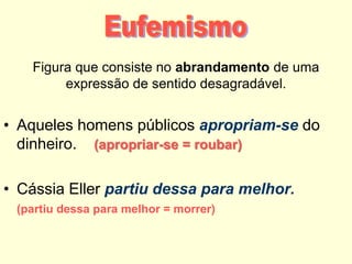 Figura que consiste no abrandamento de uma
expressão de sentido desagradável.

• Aqueles homens públicos apropriam-se do
dinheiro. (apropriar-se = roubar)
• Cássia Eller partiu dessa para melhor.
(partiu dessa para melhor = morrer)

 