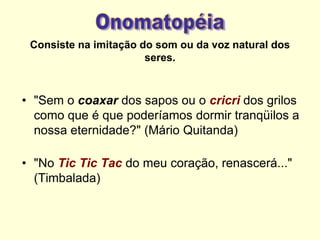Consiste na imitação do som ou da voz natural dos
seres.

• "Sem o coaxar dos sapos ou o cricri dos grilos
como que é que poderíamos dormir tranqüilos a
nossa eternidade?" (Mário Quitanda)

• "No Tic Tic Tac do meu coração, renascerá..."
(Timbalada)

 