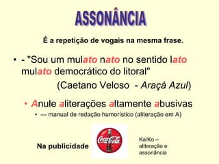 É a repetição de vogais na mesma frase.

• - "Sou um mulato nato no sentido lato
mulato democrático do litoral"
(Caetano Veloso - Araçá Azul)
• Anule aliterações altamente abusivas
• — manual de redação humorístico (aliteração em A)

Na publicidade

Ka/Ko –
aliteração e
assonância

 