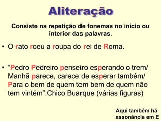 Consiste na repetição de fonemas no início ou
interior das palavras.

• O rato roeu a roupa do rei de Roma.
• “Pedro Pedreiro penseiro esperando o trem/
Manhã parece, carece de esperar também/
Para o bem de quem tem bem de quem não
tem vintém”.Chico Buarque (várias figuras)
Aqui também há
assonância em E

 