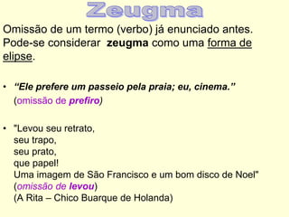 Omissão de um termo (verbo) já enunciado antes.
Pode-se considerar zeugma como uma forma de
elipse.
• “Ele prefere um passeio pela praia; eu, cinema.”
(omissão de prefiro)
• "Levou seu retrato,
seu trapo,
seu prato,
que papel!
Uma imagem de São Francisco e um bom disco de Noel"
(omissão de levou)
(A Rita – Chico Buarque de Holanda)

 