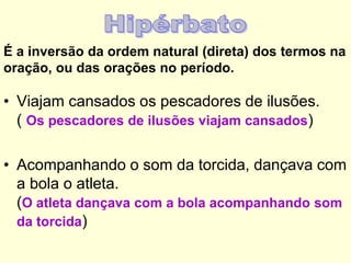 É a inversão da ordem natural (direta) dos termos na
oração, ou das orações no período.

• Viajam cansados os pescadores de ilusões.
( Os pescadores de ilusões viajam cansados)

• Acompanhando o som da torcida, dançava com
a bola o atleta.
(O atleta dançava com a bola acompanhando som
da torcida)

 