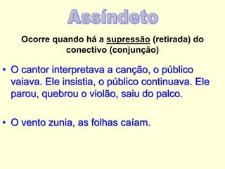Ocorre quando há a supressão (retirada) do
conectivo (conjunção)

• O cantor interpretava a canção, o público
vaiava. Ele insistia, o público continuava. Ele
parou, quebrou o violão, saiu do palco.
• O vento zunia, as folhas caíam.

 