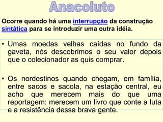 Ocorre quando há uma interrupção da construção
sintática para se introduzir uma outra idéia.

• Umas moedas velhas caídas no fundo da
gaveta, nós descobrimos o seu valor depois
que o colecionador as quis comprar.

• Os nordestinos quando chegam, em família,
entre sacos e sacola, na estação central, eu
acho que merecem mais do que uma
reportagem: merecem um livro que conte a luta
e a resistência dessa brava gente.

 