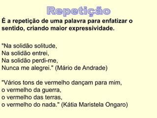 É a repetição de uma palavra para enfatizar o
sentido, criando maior expressividade.
"Na solidão solitude,
Na solidão entrei,
Na solidão perdi-me,
Nunca me alegrei." (Mário de Andrade)
"Vários tons de vermelho dançam para mim,
o vermelho da guerra,
o vermelho das terras,
o vermelho do nada." (Kátia Maristela Ongaro)

 