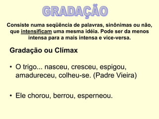 Consiste numa seqüência de palavras, sinônimas ou não,
que intensificam uma mesma idéia. Pode ser da menos
intensa para a mais intensa e vice-versa.

Gradação ou Clímax
• O trigo... nasceu, cresceu, espigou,
amadureceu, colheu-se. (Padre Vieira)
• Ele chorou, berrou, esperneou.

 