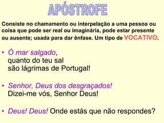 Consiste no chamamento ou interpelação a uma pessoa ou
coisa que pode ser real ou imaginária, pode estar presente
ou ausente; usada para dar ênfase. Um tipo de VOCATIVO.

• Ó mar salgado,
quanto do teu sal
são lágrimas de Portugal!
• Senhor, Deus dos desgraçados!
Dizei-me vós, Senhor Deus!
• Deus! Deus! Onde estás que não respondes?

 