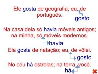 Ele gosta de geografia; eu, de
português.
Na casa dela só havia móveis antigos;
na minha, só móveis modernos.
Ela gosta de natação; eu, de vôlei.
No céu há estrelas; na terra, você.
gosto
havia
gosto
há
 