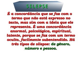 É a concordância que se faz com o É a concordância que se faz com o 
termo que não está expresso no termo que não está expresso no 
texto, mas sim com a ideia que ele texto, mas sim com a ideia que ele 
representa. É uma concordância representa. É uma concordância 
anormal, psicológica, espiritual, anormal, psicológica, espiritual, 
latente, porque se faz com um termo latente, porque se faz com um termo 
oculto, facilmente subentendido. Há oculto, facilmente subentendido. Há 
três tipos de silepse: três tipos de silepse: de gênero, de gênero, 
número e pessoa.número e pessoa.
SILEPSESILEPSE
 