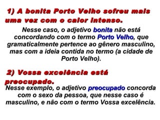 1) A bonita Porto Velho sofreu mais1) A bonita Porto Velho sofreu mais
uma vez com o calor intenso.uma vez com o calor intenso.
2) Vossa excelência está2) Vossa excelência está
preocupado.preocupado.
Nesse caso, o adjetivoNesse caso, o adjetivo bonitabonita não estánão está
concordando com o termoconcordando com o termo Porto VelhoPorto Velho, que, que
gramaticalmente pertence ao gênero masculino,gramaticalmente pertence ao gênero masculino,
mas com a ideia contida no termo (a cidade demas com a ideia contida no termo (a cidade de
Porto Velho).Porto Velho).
Nesse exemplo, o adjetivoNesse exemplo, o adjetivo preocupadopreocupado concordaconcorda
com o sexo da pessoa, que nesse caso écom o sexo da pessoa, que nesse caso é
masculino, e não com o termo Vossa excelência.masculino, e não com o termo Vossa excelência.
 
