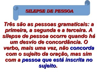 Três são as pessoas gramaticais: aTrês são as pessoas gramaticais: a
primeira, a segunda e a terceira. Aprimeira, a segunda e a terceira. A
silepse de pessoa ocorre quando hásilepse de pessoa ocorre quando há
um desvio de concordância. Oum desvio de concordância. O
verbo, mais uma vez, nãoverbo, mais uma vez, não concordaconcorda
com o sujeito da oração, mas simcom o sujeito da oração, mas sim
com acom a pessoa que está inscrita nopessoa que está inscrita no
sujeitosujeito..
SILEPSE DE PESSOASILEPSE DE PESSOA
 