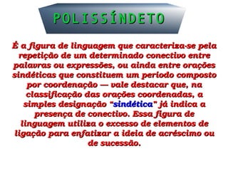 É a figura de linguagem que caracteriza­se pela É a figura de linguagem que caracteriza­se pela 
repetição de um determinado conectivo entre repetição de um determinado conectivo entre 
palavras ou expressões, ou ainda entre orações palavras ou expressões, ou ainda entre orações 
sindéticas que constituem um período composto sindéticas que constituem um período composto 
por coordenação — vale destacar que, na por coordenação — vale destacar que, na 
classificação das orações coordenadas, a classificação das orações coordenadas, a 
simples designação “simples designação “sindéticasindética” já indica a ” já indica a 
presença de conectivo. Essa figura de presença de conectivo. Essa figura de 
linguagem utiliza o excesso de elementos de linguagem utiliza o excesso de elementos de 
ligação para enfatizar a ideia de acréscimo ou ligação para enfatizar a ideia de acréscimo ou 
de sucessão.de sucessão.
POLISSÍNDETOPOLISSÍNDETO
 