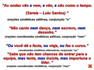 ““As ondas vãoAs ondas vão ee vem,vem, ee vão,vão, ee são como o tempo.são como o tempo.
(Sereia – Lulu Santos) “(Sereia – Lulu Santos) “
““Não cantoNão canto nemnem danço,danço, nemnem escrevo,escrevo, nemnem
desenho.”desenho.”
““OuOu você dá a festa,você dá a festa, ouou viaja,viaja, ouou faz o curso.”faz o curso.”
““Sabe que não tem chances de entrar para aSabe que não tem chances de entrar para a
equipe,equipe, masmas tenta,tenta, masmas insiste,insiste, masmas importuna oimportuna o
líder. “líder. “
orações coordenadas sindéticas, conjunção “mas”orações coordenadas sindéticas, conjunção “mas”
coordenadas sindéticas alternativas, conjunção “ou”coordenadas sindéticas alternativas, conjunção “ou”
orações coordenadas sindéticas aditivas, conjunção “nem”orações coordenadas sindéticas aditivas, conjunção “nem”
orações sindéticas aditivas, conjunção “e”orações sindéticas aditivas, conjunção “e”
 