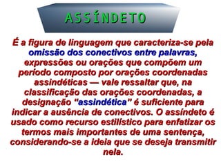 ASSÍNDETOASSÍNDETO
É a figura de linguagem que caracteriza-se pelaÉ a figura de linguagem que caracteriza-se pela
omissão dos conectivos entre palavras,omissão dos conectivos entre palavras,
expressões ou orações que compõem umexpressões ou orações que compõem um
período composto por orações coordenadasperíodo composto por orações coordenadas
assindéticas — vale ressaltar que, naassindéticas — vale ressaltar que, na
classificação das orações coordenadas, aclassificação das orações coordenadas, a
designação “designação “assindéticaassindética” é suficiente para” é suficiente para
indicar a ausência de conectivos. O assíndeto éindicar a ausência de conectivos. O assíndeto é
usado como recurso estilístico para enfatizar osusado como recurso estilístico para enfatizar os
termos mais importantes de uma sentença,termos mais importantes de uma sentença,
considerando-se a ideia que se deseja transmitirconsiderando-se a ideia que se deseja transmitir
nela.nela.
 