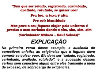 ““Tem que ser selado, registrado, carimbado, Tem que ser selado, registrado, carimbado, 
avaliado, rotulado, se quiser voaravaliado, rotulado, se quiser voar
Pra lua, a taxa é altaPra lua, a taxa é alta
Pro sol: identidadePro sol: identidade
Mas para o seu foguete viajar pelo universo é Mas para o seu foguete viajar pelo universo é 
preciso o meu carimbo dando o sim, sim, sim, simpreciso o meu carimbo dando o sim, sim, sim, sim
(Carimbador Maluco – Raul Seixas)”(Carimbador Maluco – Raul Seixas)”
No primeiro verso desse exemplo, a ausência deNo primeiro verso desse exemplo, a ausência de
conectivos enfatiza as exigências que o foguete deveconectivos enfatiza as exigências que o foguete deve
cumprir se quiser voar. Ele deve ser “selado, registrado,cumprir se quiser voar. Ele deve ser “selado, registrado,
carimbado, avaliado, rotulado”, e a sucessão dessescarimbado, avaliado, rotulado”, e a sucessão desses
verbos sem conectivo algum entre eles transmite a ideiaverbos sem conectivo algum entre eles transmite a ideia
de excesso, de sobrecarga de exigências.de excesso, de sobrecarga de exigências.
EXPLICAÇÃOEXPLICAÇÃO
 
